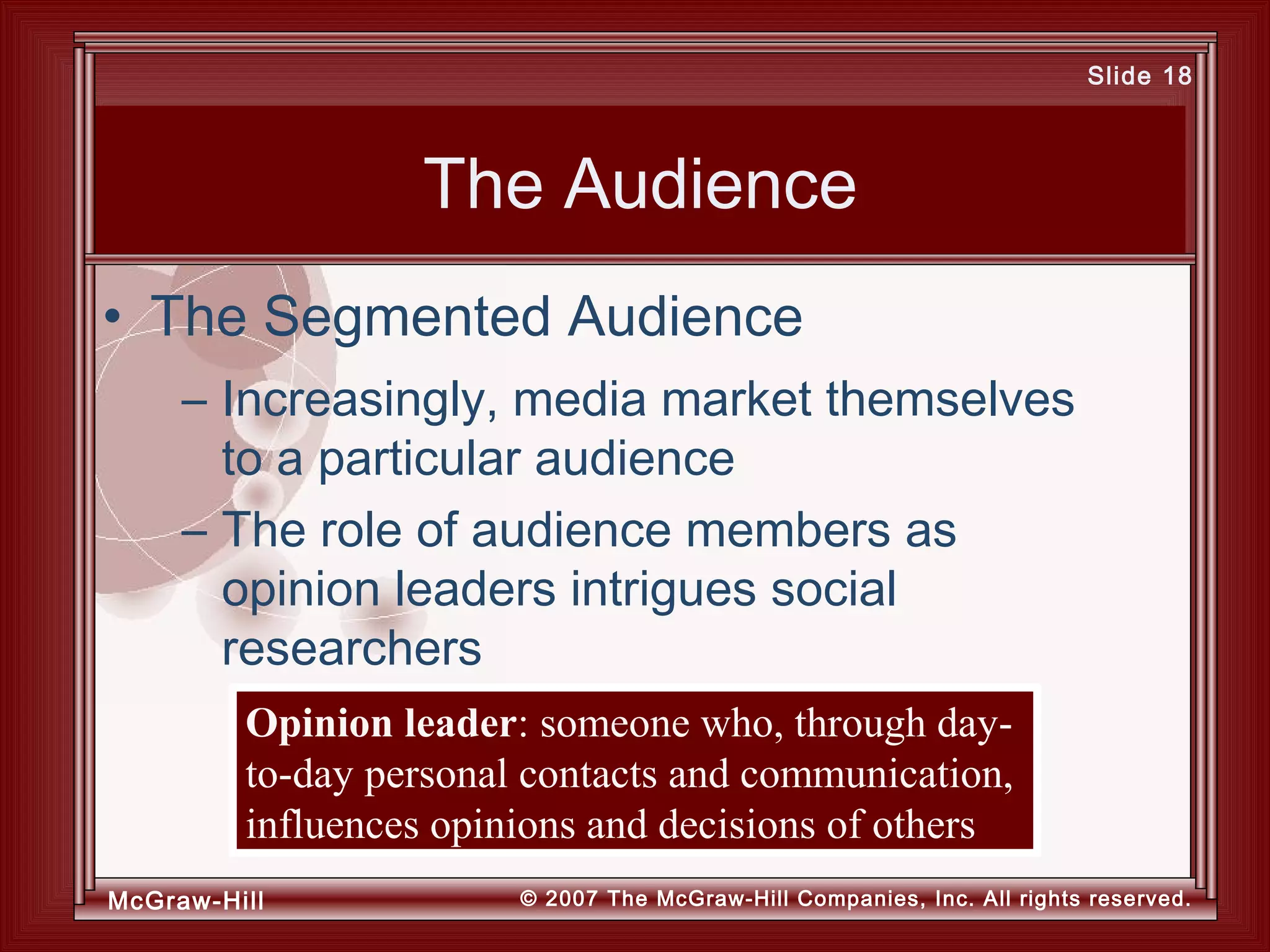 McGraw-Hill © 2007 The McGraw-Hill Companies, Inc. All rights reserved.
Slide 18
The Audience
– Increasingly, media market themselves
to a particular audience
– The role of audience members as
opinion leaders intrigues social
researchers
• The Segmented Audience
Opinion leader: someone who, through day-
to-day personal contacts and communication,
influences opinions and decisions of others
 