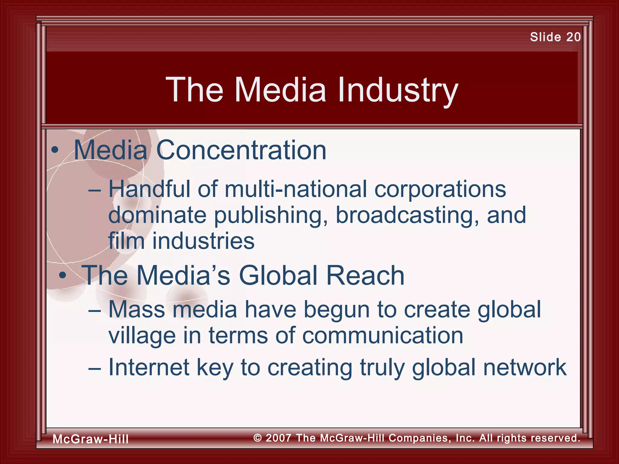 McGraw-Hill © 2007 The McGraw-Hill Companies, Inc. All rights reserved.
Slide 20
The Media Industry
– Handful of multi-national corporations
dominate publishing, broadcasting, and
film industries
• The Media’s Global Reach
– Mass media have begun to create global
village in terms of communication
– Internet key to creating truly global network
• Media Concentration
 