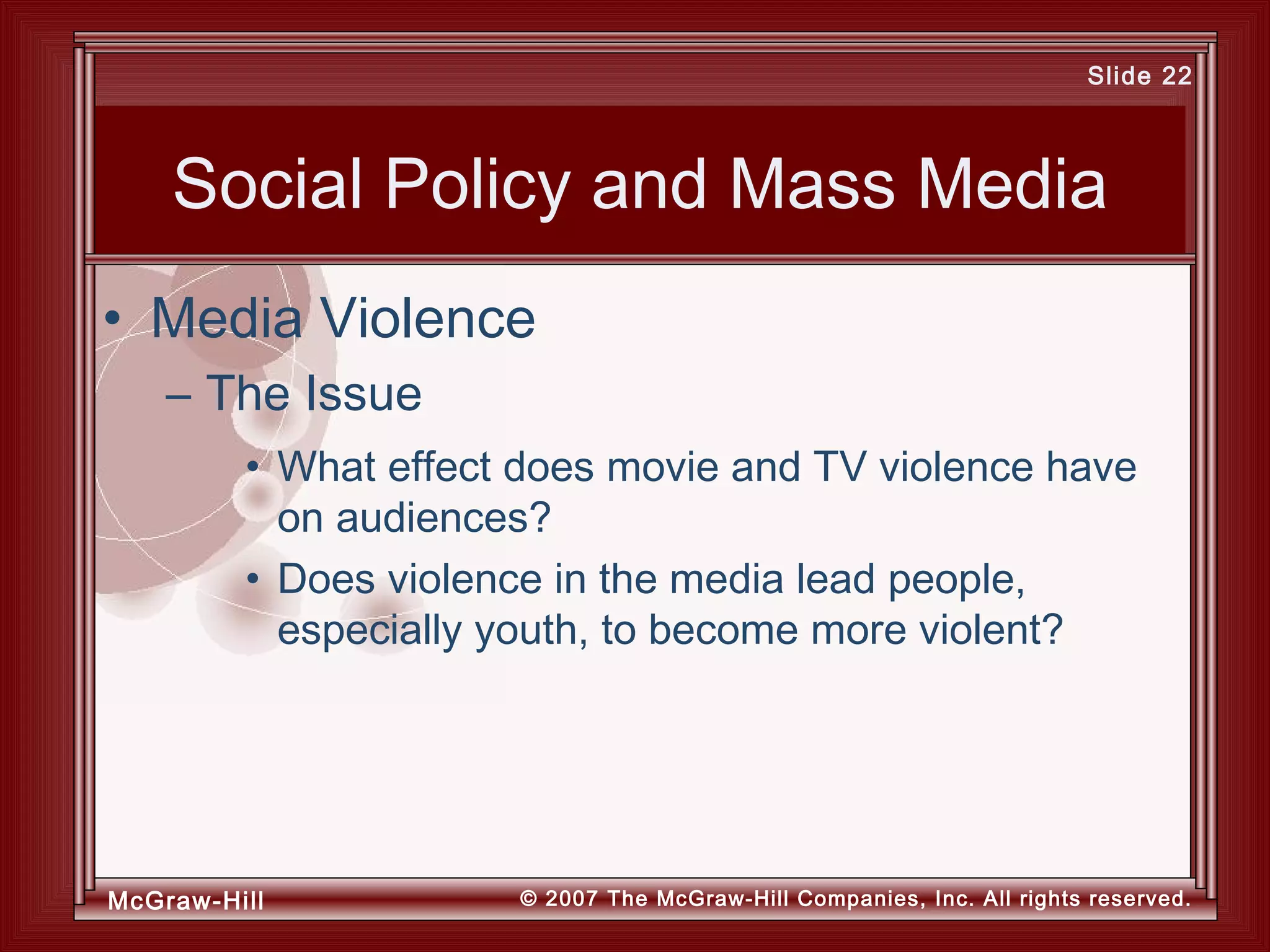 McGraw-Hill © 2007 The McGraw-Hill Companies, Inc. All rights reserved.
Slide 22
Social Policy and Mass Media
• What effect does movie and TV violence have
on audiences?
• Does violence in the media lead people,
especially youth, to become more violent?
• Media Violence
– The Issue
 