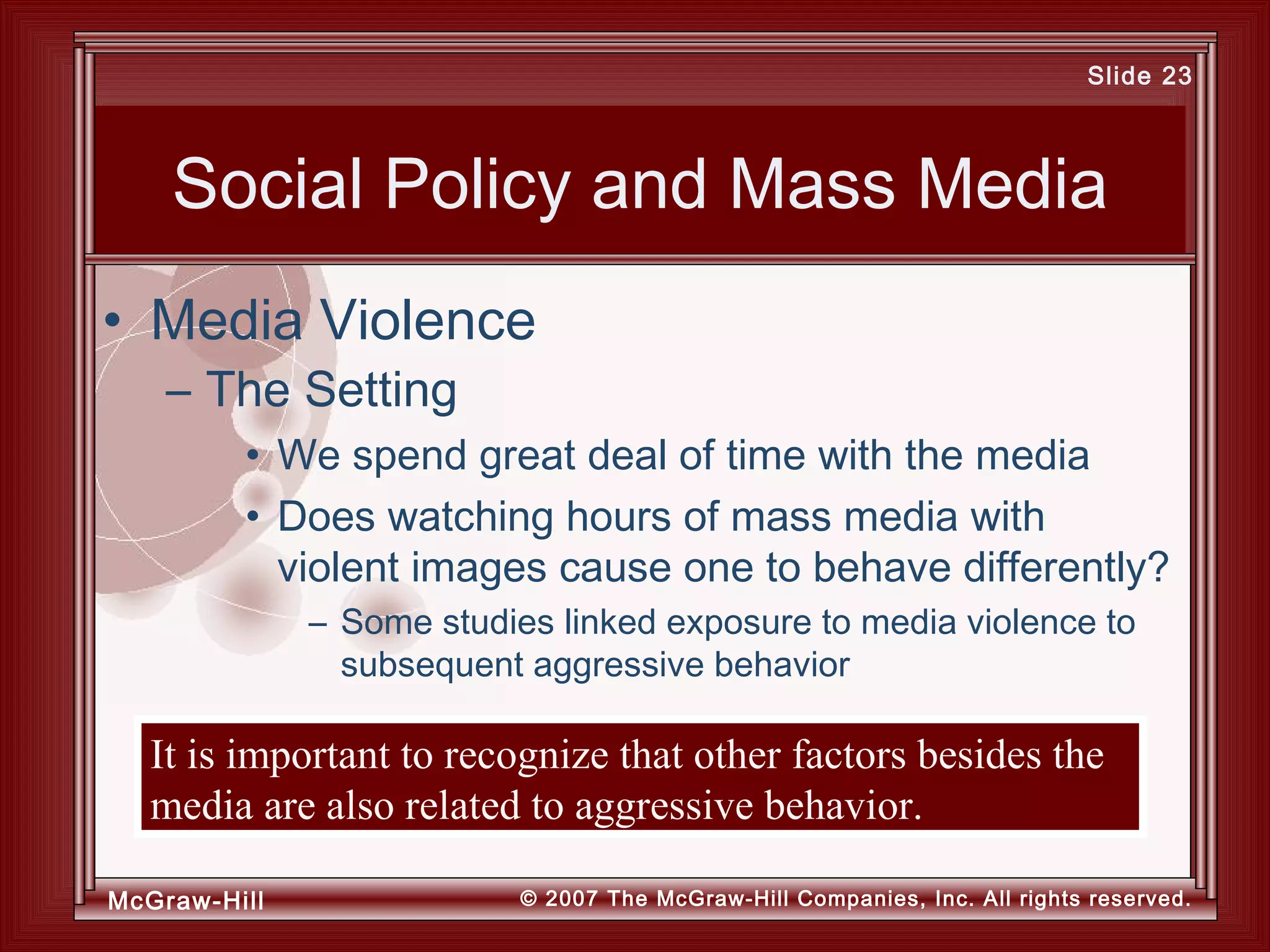 McGraw-Hill © 2007 The McGraw-Hill Companies, Inc. All rights reserved.
Slide 23
Social Policy and Mass Media
• We spend great deal of time with the media
• Does watching hours of mass media with
violent images cause one to behave differently?
– Some studies linked exposure to media violence to
subsequent aggressive behavior
• Media Violence
– The Setting
It is important to recognize that other factors besides the
media are also related to aggressive behavior.
 