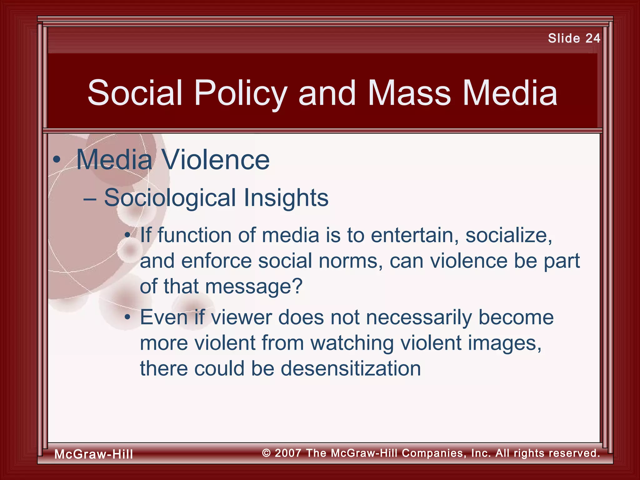 McGraw-Hill © 2007 The McGraw-Hill Companies, Inc. All rights reserved.
Slide 24
Social Policy and Mass Media
• If function of media is to entertain, socialize,
and enforce social norms, can violence be part
of that message?
• Even if viewer does not necessarily become
more violent from watching violent images,
there could be desensitization
• Media Violence
– Sociological Insights
 