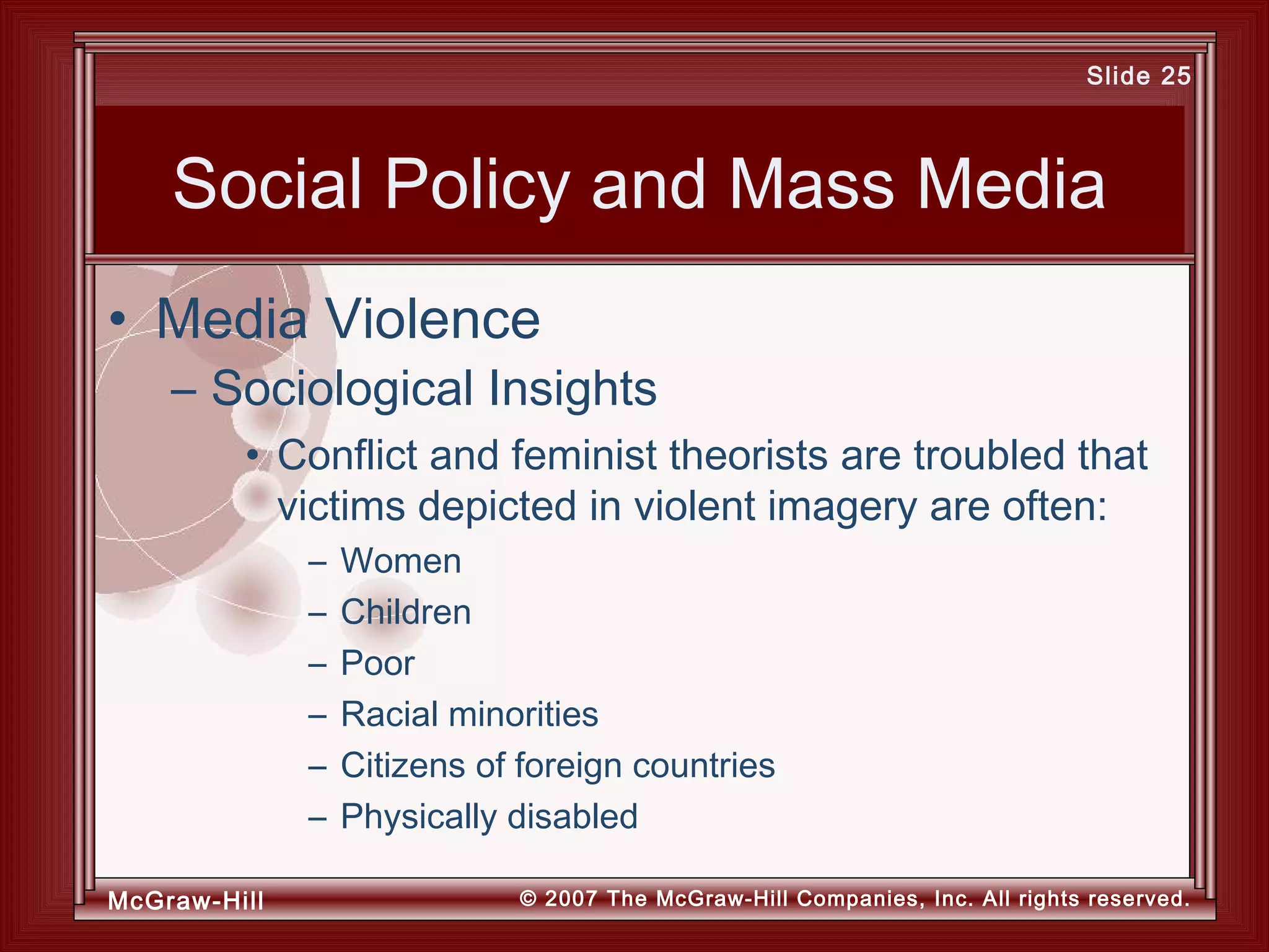 McGraw-Hill © 2007 The McGraw-Hill Companies, Inc. All rights reserved.
Slide 25
Social Policy and Mass Media
• Conflict and feminist theorists are troubled that
victims depicted in violent imagery are often:
– Women
– Children
– Poor
– Racial minorities
– Citizens of foreign countries
– Physically disabled
• Media Violence
– Sociological Insights
 