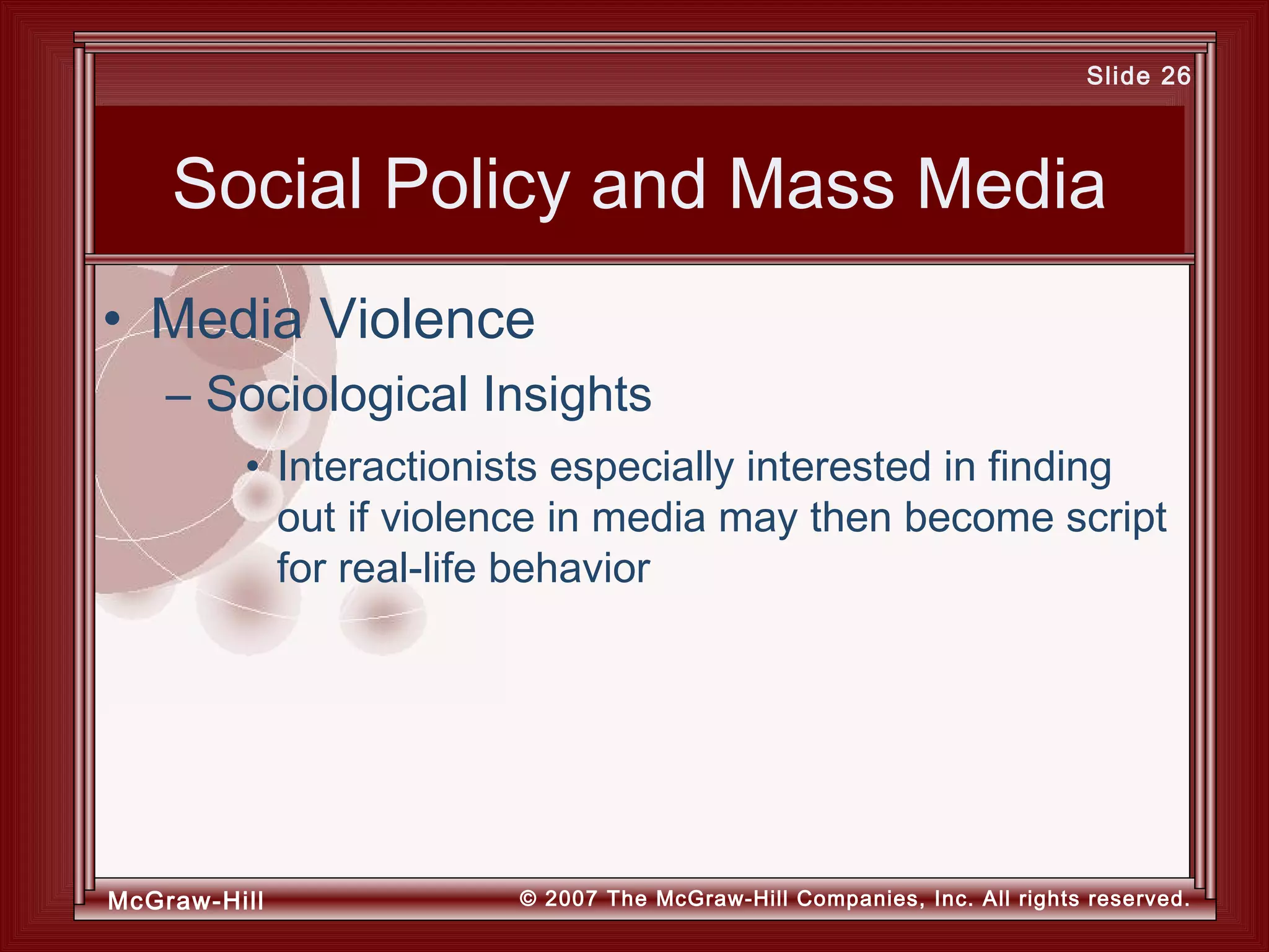 McGraw-Hill © 2007 The McGraw-Hill Companies, Inc. All rights reserved.
Slide 26
Social Policy and Mass Media
• Interactionists especially interested in finding
out if violence in media may then become script
for real-life behavior
• Media Violence
– Sociological Insights
 