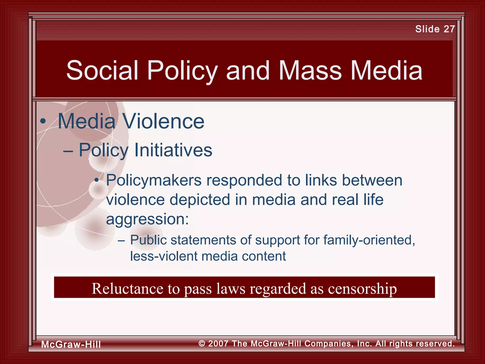 McGraw-Hill © 2007 The McGraw-Hill Companies, Inc. All rights reserved.
Slide 27
Reluctance to pass laws regarded as censorship
Social Policy and Mass Media
• Policymakers responded to links between
violence depicted in media and real life
aggression:
– Public statements of support for family-oriented,
less-violent media content
• Media Violence
– Policy Initiatives
 