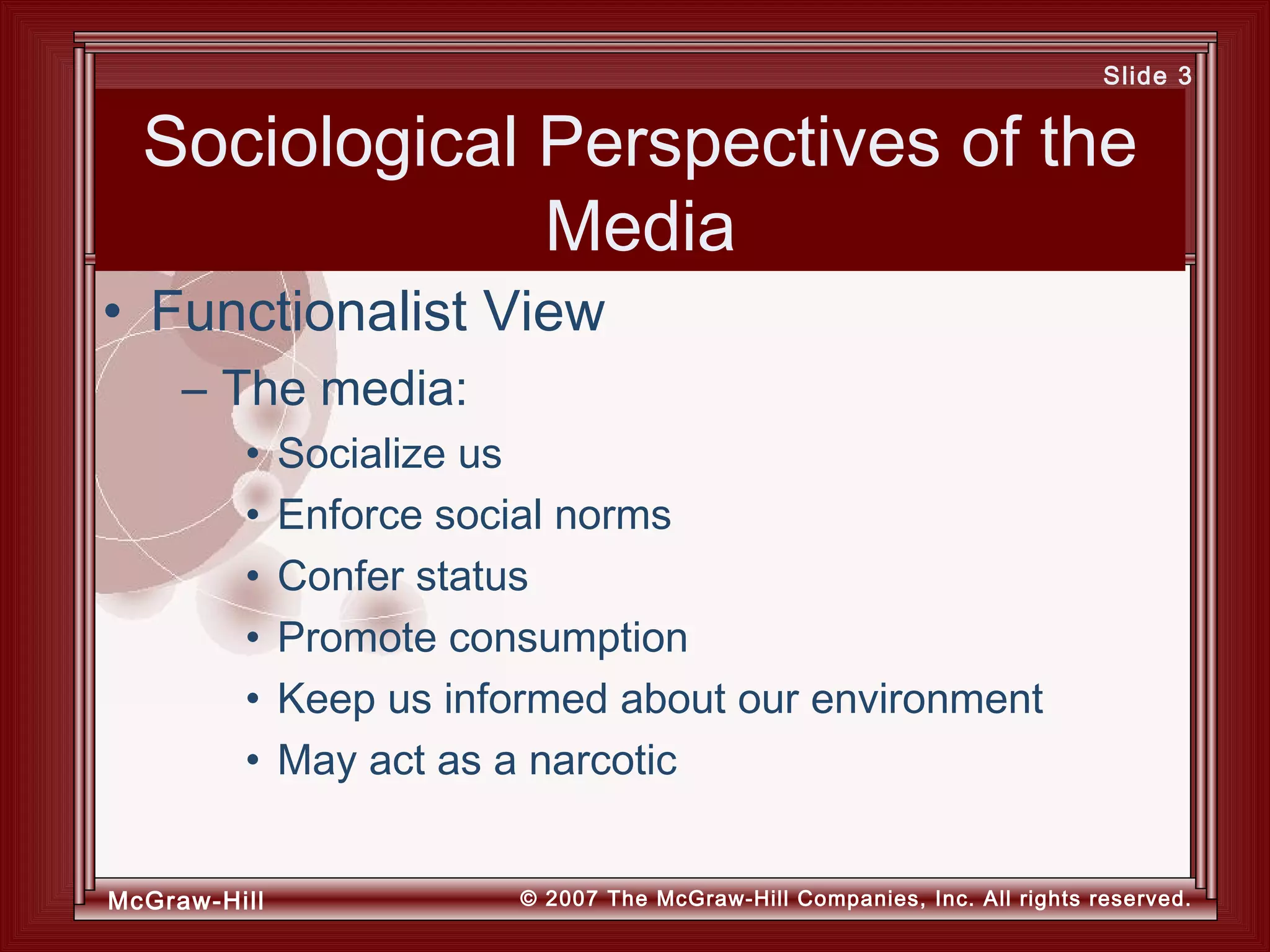 McGraw-Hill © 2007 The McGraw-Hill Companies, Inc. All rights reserved.
Slide 3
Sociological Perspectives of the
Media
– The media:
• Socialize us
• Enforce social norms
• Confer status
• Promote consumption
• Keep us informed about our environment
• May act as a narcotic
• Functionalist View
 