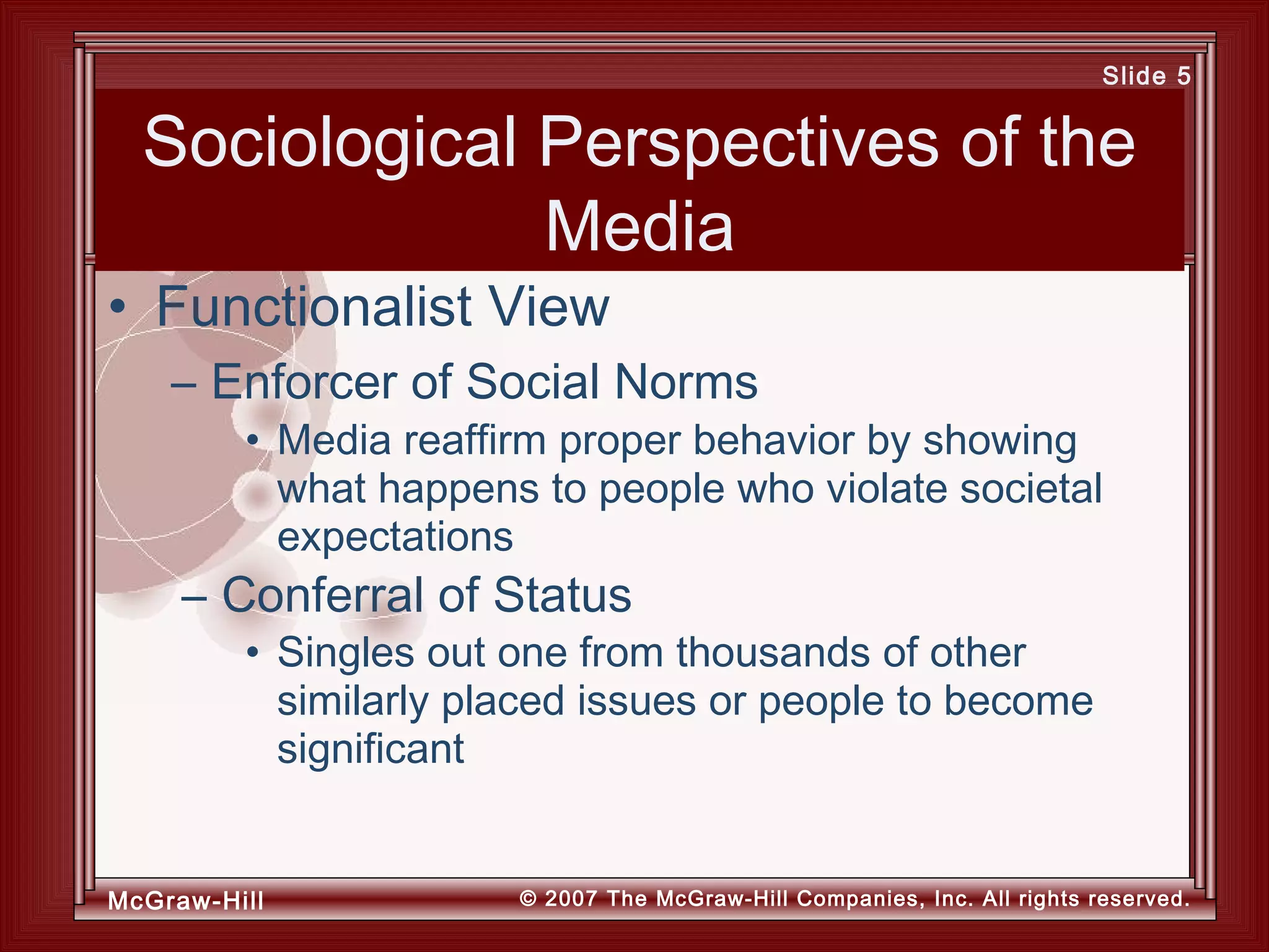 McGraw-Hill © 2007 The McGraw-Hill Companies, Inc. All rights reserved.
Slide 5
Sociological Perspectives of the
Media
• Media reaffirm proper behavior by showing
what happens to people who violate societal
expectations
– Conferral of Status
• Singles out one from thousands of other
similarly placed issues or people to become
significant
• Functionalist View
– Enforcer of Social Norms
 