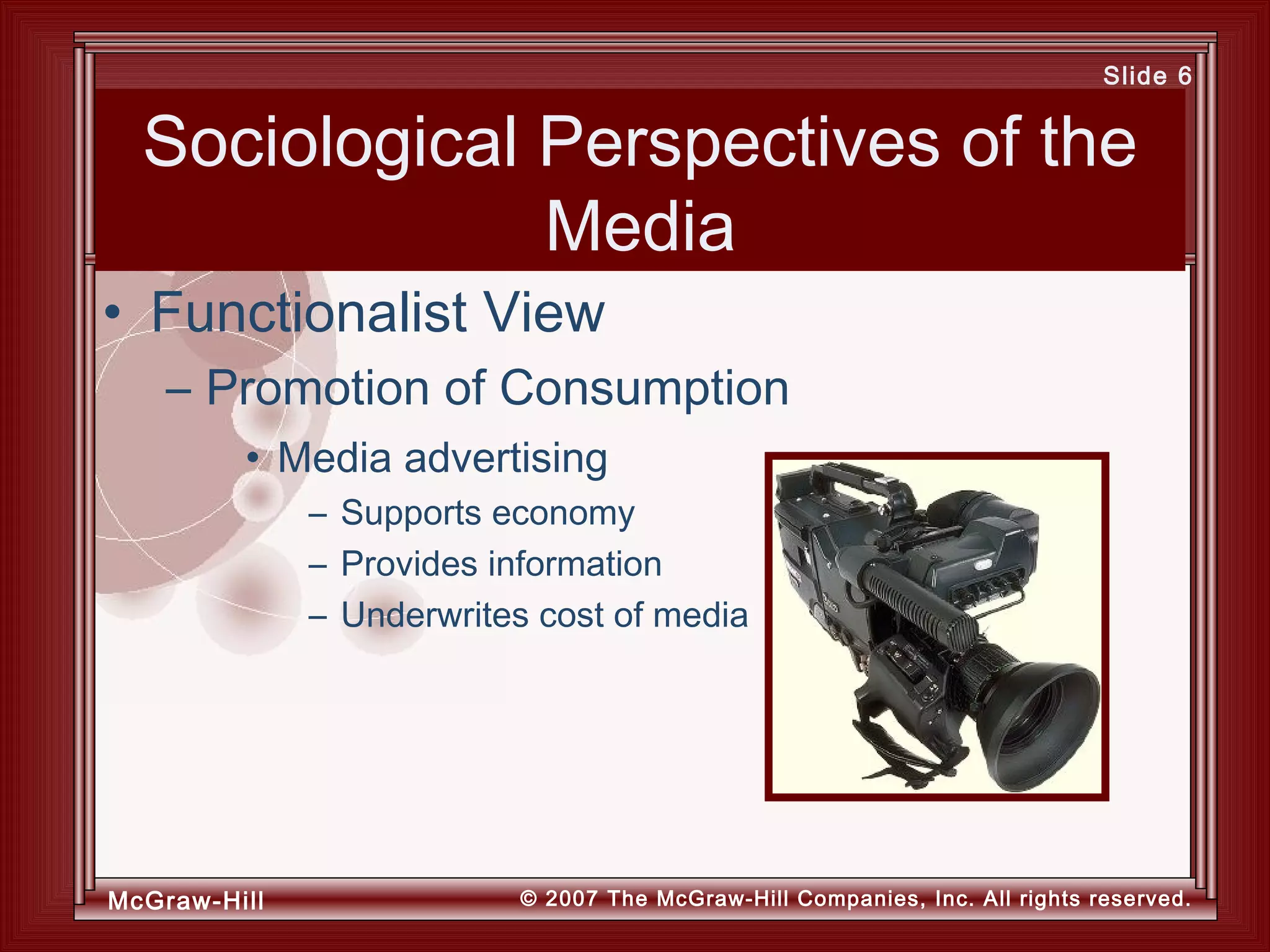 McGraw-Hill © 2007 The McGraw-Hill Companies, Inc. All rights reserved.
Slide 6
Sociological Perspectives of the
Media
• Media advertising
– Supports economy
– Provides information
– Underwrites cost of media
• Functionalist View
– Promotion of Consumption
 