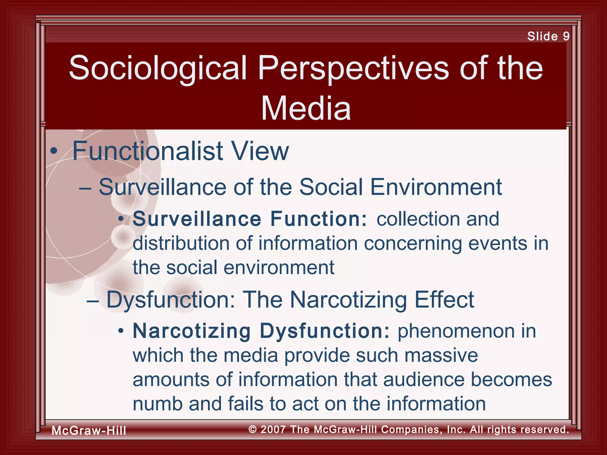 McGraw-Hill © 2007 The McGraw-Hill Companies, Inc. All rights reserved.
Slide 9
Sociological Perspectives of the
Media
• Surveillance Function: collection and
distribution of information concerning events in
the social environment
– Dysfunction: The Narcotizing Effect
• Narcotizing Dysfunction: phenomenon in
which the media provide such massive
amounts of information that audience becomes
numb and fails to act on the information
• Functionalist View
– Surveillance of the Social Environment
 