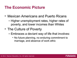 The Economic Picture 
• Mexican Americans and Puerto Ricans 
– Higher unemployment rates, higher rates of 
poverty, and lower incomes than Whites 
• The Culture of Poverty 
– Embraces a deviant way of life that involves: 
• No future planning, no enduring commitment to 
marriage, and absence of work ethic 
© 2012 Pearson Education, Inc. All rights reserved. 
 