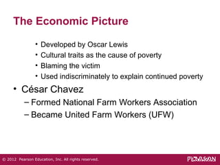 The Economic Picture 
• Developed by Oscar Lewis 
• Cultural traits as the cause of poverty 
• Blaming the victim 
• Used indiscriminately to explain continued poverty 
• César Chavez 
– Formed National Farm Workers Association 
– Became United Farm Workers (UFW) 
© 2012 Pearson Education, Inc. All rights reserved. 
 