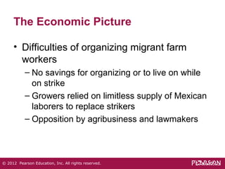 The Economic Picture 
• Difficulties of organizing migrant farm 
workers 
– No savings for organizing or to live on while 
on strike 
– Growers relied on limitless supply of Mexican 
laborers to replace strikers 
– Opposition by agribusiness and lawmakers 
© 2012 Pearson Education, Inc. All rights reserved. 
 