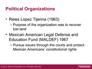 Political Organizations 
• Reies Lopez Tijerina (1963) 
– Purpose of the organization was to recover 
lost land 
• Mexican American Legal Defense and 
Education Fund (MALDEF) 1967 
– Pursue issues through the courts and protect 
Mexican Americans’ constitutional rights 
© 2012 Pearson Education, Inc. All rights reserved. 
 