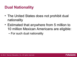 Dual Nationality 
• The United States does not prohibit dual 
nationality 
• Estimated that anywhere from 5 million to 
10 million Mexican Americans are eligible: 
– For such dual nationality 
© 2012 Pearson Education, Inc. All rights reserved. 
 