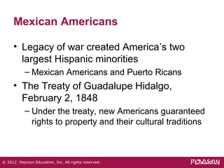 Mexican Americans 
• Legacy of war created America’s two 
largest Hispanic minorities 
– Mexican Americans and Puerto Ricans 
• The Treaty of Guadalupe Hidalgo, 
February 2, 1848 
– Under the treaty, new Americans guaranteed 
rights to property and their cultural traditions 
© 2012 Pearson Education, Inc. All rights reserved. 
 