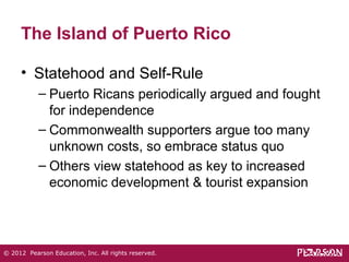 The Island of Puerto Rico 
• Statehood and Self-Rule 
– Puerto Ricans periodically argued and fought 
for independence 
– Commonwealth supporters argue too many 
unknown costs, so embrace status quo 
– Others view statehood as key to increased 
economic development & tourist expansion 
© 2012 Pearson Education, Inc. All rights reserved. 
 