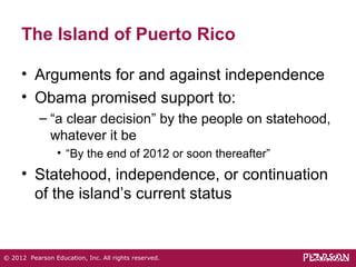 The Island of Puerto Rico 
• Arguments for and against independence 
• Obama promised support to: 
– “a clear decision” by the people on statehood, 
whatever it be 
• “By the end of 2012 or soon thereafter” 
• Statehood, independence, or continuation 
of the island’s current status 
© 2012 Pearson Education, Inc. All rights reserved. 
 