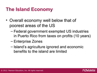 The Island Economy 
• Overall economy well below that of 
poorest areas of the US 
– Federal government exempted US industries 
in Puerto Rico from taxes on profits (10 years) 
– Enterprise Zones 
– Island’s agriculture ignored and economic 
benefits to the island are limited 
© 2012 Pearson Education, Inc. All rights reserved. 
 