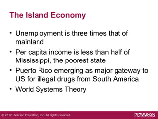 The Island Economy 
• Unemployment is three times that of 
mainland 
• Per capita income is less than half of 
Mississippi, the poorest state 
• Puerto Rico emerging as major gateway to 
US for illegal drugs from South America 
• World Systems Theory 
© 2012 Pearson Education, Inc. All rights reserved. 
 