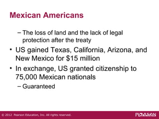 Mexican Americans 
– The loss of land and the lack of legal 
protection after the treaty 
• US gained Texas, California, Arizona, and 
New Mexico for $15 million 
• In exchange, US granted citizenship to 
75,000 Mexican nationals 
– Guaranteed 
© 2012 Pearson Education, Inc. All rights reserved. 
 
