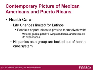 Contemporary Picture of Mexican 
Americans and Puerto Ricans 
• Health Care 
– Life Chances limited for Latinos 
• People’s opportunities to provide themselves with: 
– Material goods, positive living conditions, and favorable 
life experiences 
– Hispanics as a group are locked out of health 
care system 
© 2012 Pearson Education, Inc. All rights reserved. 
 