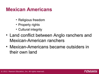 Mexican Americans 
• Religious freedom 
• Property rights 
• Cultural integrity 
• Land conflict between Anglo ranchers and 
Mexican-American ranchers 
• Mexican-Americans became outsiders in 
their own land 
© 2012 Pearson Education, Inc. All rights reserved. 
 
