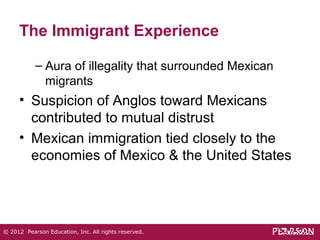 The Immigrant Experience 
– Aura of illegality that surrounded Mexican 
migrants 
• Suspicion of Anglos toward Mexicans 
contributed to mutual distrust 
• Mexican immigration tied closely to the 
economies of Mexico & the United States 
© 2012 Pearson Education, Inc. All rights reserved. 
 
