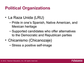 Political Organizations 
• La Raza Unida (LRU) 
– Pride in one’s Spanish, Native American, and 
Mexican heritage 
– Supported candidates who offer alternatives 
to the Democratic and Republican parties 
• Chicanismo (Chicanozaje) 
– Stress a positive self-image 
© 2012 Pearson Education, Inc. All rights reserved. 
 