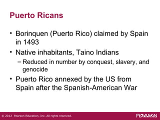 Puerto Ricans 
• Borinquen (Puerto Rico) claimed by Spain 
in 1493 
• Native inhabitants, Taino Indians 
– Reduced in number by conquest, slavery, and 
genocide 
• Puerto Rico annexed by the US from 
Spain after the Spanish-American War 
© 2012 Pearson Education, Inc. All rights reserved. 
 