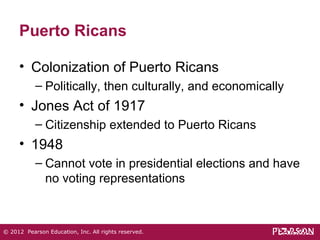 Puerto Ricans 
• Colonization of Puerto Ricans 
– Politically, then culturally, and economically 
• Jones Act of 1917 
– Citizenship extended to Puerto Ricans 
• 1948 
– Cannot vote in presidential elections and have 
no voting representations 
© 2012 Pearson Education, Inc. All rights reserved. 
 