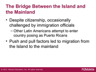 The Bridge Between the Island and 
the Mainland 
• Despite citizenship, occasionally 
challenged by immigration officials 
– Other Latin Americans attempt to enter 
country posing as Puerto Ricans 
• Push and pull factors led to migration from 
the Island to the mainland 
© 2012 Pearson Education, Inc. All rights reserved. 
 