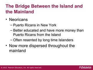 The Bridge Between the Island and 
the Mainland 
• Neoricans 
– Puerto Ricans in New York 
– Better educated and have more money than 
Puerto Ricans from the Island 
– Often resented by long time Islanders 
• Now more dispersed throughout the 
mainland 
© 2012 Pearson Education, Inc. All rights reserved. 
 