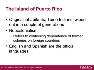 The Island of Puerto Rico 
• Original inhabitants, Taino Indians, wiped 
out in a couple of generations 
• Neocolonialism 
– Refers to continuing dependence of former 
colonies on foreign countries 
• English and Spanish are the official 
languages 
© 2012 Pearson Education, Inc. All rights reserved. 
 