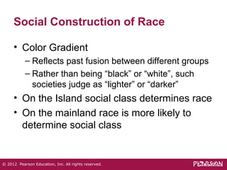 Social Construction of Race 
• Color Gradient 
– Reflects past fusion between different groups 
– Rather than being “black” or “white”, such 
societies judge as “lighter” or “darker” 
• On the Island social class determines race 
• On the mainland race is more likely to 
determine social class 
© 2012 Pearson Education, Inc. All rights reserved. 
 