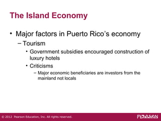 The Island Economy 
• Major factors in Puerto Rico’s economy 
– Tourism 
• Government subsidies encouraged construction of 
luxury hotels 
• Criticisms 
– Major economic beneficiaries are investors from the 
mainland not locals 
© 2012 Pearson Education, Inc. All rights reserved. 
 