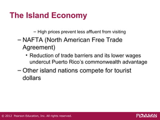 The Island Economy 
– High prices prevent less affluent from visiting 
– NAFTA (North American Free Trade 
Agreement) 
• Reduction of trade barriers and its lower wages 
undercut Puerto Rico’s commonwealth advantage 
– Other island nations compete for tourist 
dollars 
© 2012 Pearson Education, Inc. All rights reserved. 
 