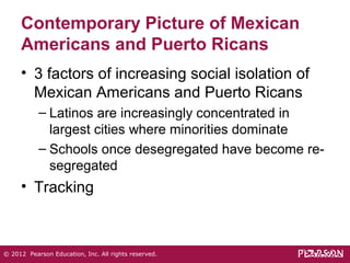 Contemporary Picture of Mexican 
Americans and Puerto Ricans 
• 3 factors of increasing social isolation of 
Mexican Americans and Puerto Ricans 
– Latinos are increasingly concentrated in 
largest cities where minorities dominate 
– Schools once desegregated have become re-segregated 
• Tracking 
© 2012 Pearson Education, Inc. All rights reserved. 
 
