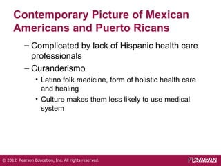 Contemporary Picture of Mexican 
Americans and Puerto Ricans 
– Complicated by lack of Hispanic health care 
professionals 
– Curanderismo 
• Latino folk medicine, form of holistic health care 
and healing 
• Culture makes them less likely to use medical 
system 
© 2012 Pearson Education, Inc. All rights reserved. 
 