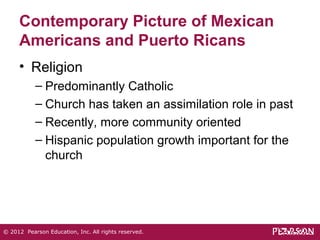 Contemporary Picture of Mexican 
Americans and Puerto Ricans 
• Religion 
– Predominantly Catholic 
– Church has taken an assimilation role in past 
– Recently, more community oriented 
– Hispanic population growth important for the 
church 
© 2012 Pearson Education, Inc. All rights reserved. 
 