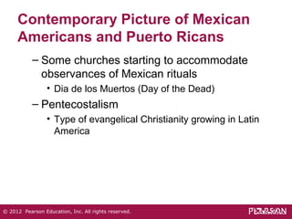 Contemporary Picture of Mexican 
Americans and Puerto Ricans 
– Some churches starting to accommodate 
observances of Mexican rituals 
• Dia de los Muertos (Day of the Dead) 
– Pentecostalism 
• Type of evangelical Christianity growing in Latin 
America 
© 2012 Pearson Education, Inc. All rights reserved. 
