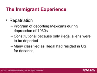 The Immigrant Experience 
• Repatriation 
– Program of deporting Mexicans during 
depression of 1930s 
– Constitutional because only illegal aliens were 
to be deported 
– Many classified as illegal had resided in US 
for decades 
© 2012 Pearson Education, Inc. All rights reserved. 
 