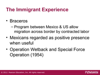 The Immigrant Experience 
• Braceros 
– Program between Mexico & US allow 
migration across border by contracted labor 
• Mexicans regarded as positive presence 
when useful 
• Operation Wetback and Special Force 
Operation (1954) 
© 2012 Pearson Education, Inc. All rights reserved. 
 