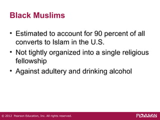 Black Muslims 
• Estimated to account for 90 percent of all 
converts to Islam in the U.S. 
• Not tightly organized into a single religious 
fellowship 
• Against adultery and drinking alcohol 
© 2012 Pearson Education, Inc. All rights reserved. 
 