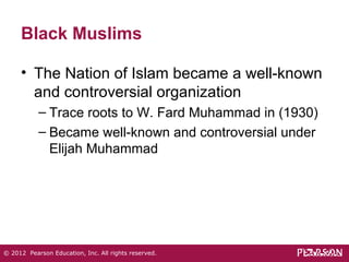 Black Muslims 
• The Nation of Islam became a well-known 
and controversial organization 
– Trace roots to W. Fard Muhammad in (1930) 
– Became well-known and controversial under 
Elijah Muhammad 
© 2012 Pearson Education, Inc. All rights reserved. 
 