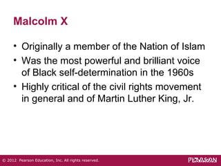 Malcolm X 
• Originally a member of the Nation of Islam 
• Was the most powerful and brilliant voice 
of Black self-determination in the 1960s 
• Highly critical of the civil rights movement 
in general and of Martin Luther King, Jr. 
© 2012 Pearson Education, Inc. All rights reserved. 
 