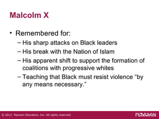 Malcolm X 
• Remembered for: 
– His sharp attacks on Black leaders 
– His break with the Nation of Islam 
– His apparent shift to support the formation of 
coalitions with progressive whites 
– Teaching that Black must resist violence “by 
any means necessary.” 
© 2012 Pearson Education, Inc. All rights reserved. 
 
