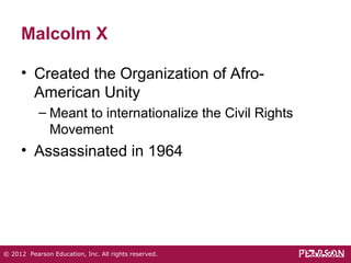 Malcolm X 
• Created the Organization of Afro- 
American Unity 
– Meant to internationalize the Civil Rights 
Movement 
• Assassinated in 1964 
© 2012 Pearson Education, Inc. All rights reserved. 
 