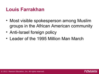 Louis Farrakhan 
• Most visible spokesperson among Muslim 
groups in the African American community 
• Anti-Israel foreign policy 
• Leader of the 1995 Million Man March 
© 2012 Pearson Education, Inc. All rights reserved. 
 