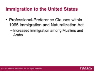 Immigration to the United States 
• Professional-Preference Clauses within 
1965 Immigration and Naturalization Act 
– Increased immigration among Muslims and 
Arabs 
© 2012 Pearson Education, Inc. All rights reserved. 
 