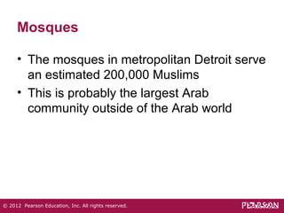 Mosques 
• The mosques in metropolitan Detroit serve 
an estimated 200,000 Muslims 
• This is probably the largest Arab 
community outside of the Arab world 
© 2012 Pearson Education, Inc. All rights reserved. 
 