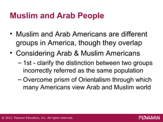 Muslim and Arab People 
• Muslim and Arab Americans are different 
groups in America, though they overlap 
• Considering Arab & Muslim Americans 
– 1st - clarify the distinction between two groups 
incorrectly referred as the same population 
– Overcome prism of Orientalism through which 
many Americans view Arab and Muslim world 
© 2012 Pearson Education, Inc. All rights reserved. 
 
